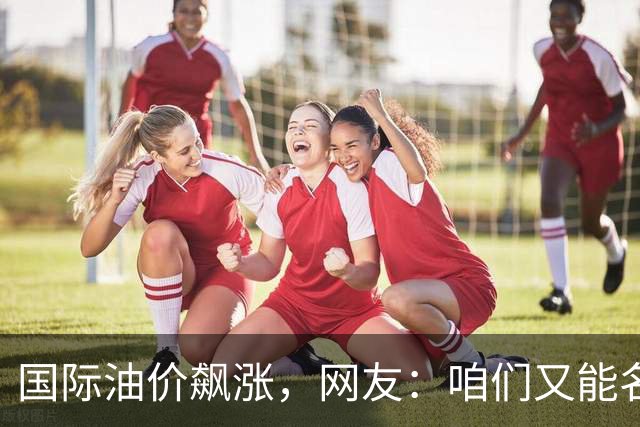 国际油价飙涨，网友：咱们又能名正言顺的大涨了