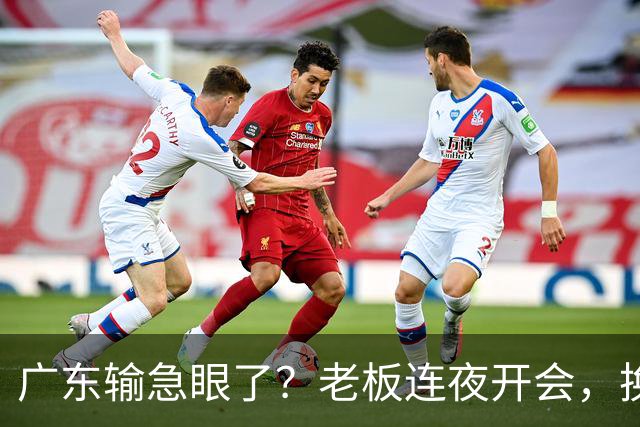 广东输急眼了？老板连夜开会，换帅恐被提上日程，杜峰或将回归！