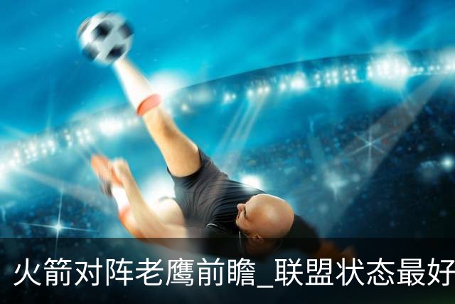 火箭对阵老鹰前瞻 联盟状态最好的两支球队 火箭因轮休遭遇极大考验