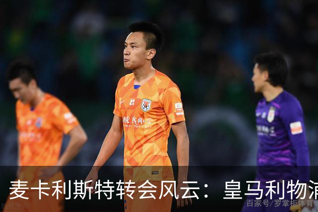 麦卡利斯特转会风云：皇马利物浦暗战，忠诚是伪命题
