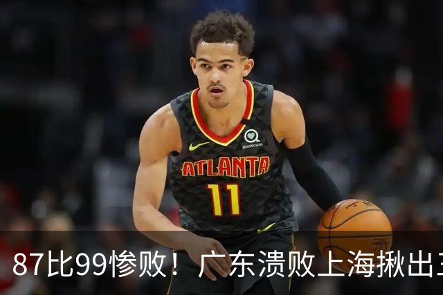 87比99惨败！广东溃败上海揪出三大罪人：11冠王被打回原形了？