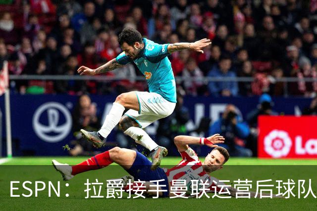 ESPN：拉爵接手曼联运营后球队陷入动荡，格雷泽却似乎在隔岸观火